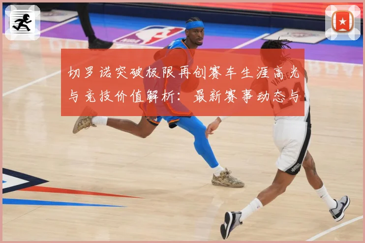 切罗诺突破极限再创赛车生涯高光与竞技价值解析：最新赛事动态与深度分析