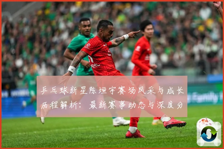 乒乓球新星陈垣宇赛场风采与成长历程解析：最新赛事动态与深度分析