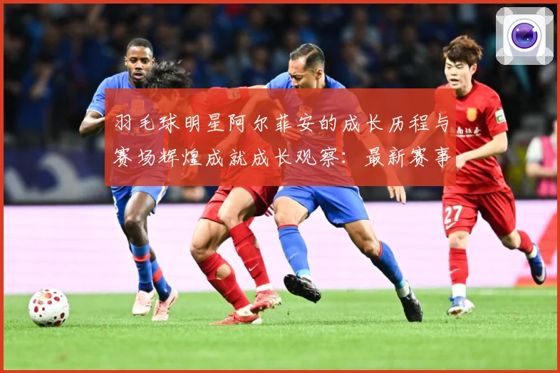 羽毛球明星阿尔菲安的成长历程与赛场辉煌成就成长观察：最新赛事动态与深度分析