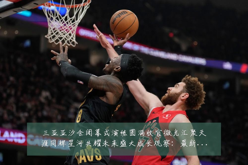 三亚亚沙会闭幕式演练圆满收官微光汇聚天涯同辉星河共耀未来盛大成长观察:最新赛事动态与深度分析
