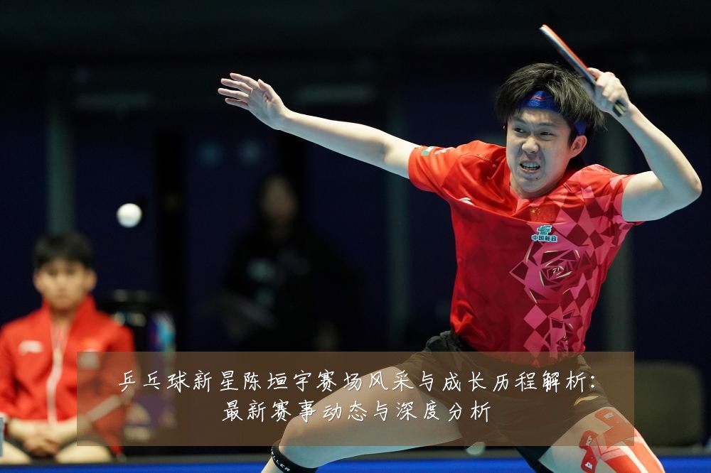 乒乓球新星陈垣宇赛场风采与成长历程解析:最新赛事动态与深度分析
