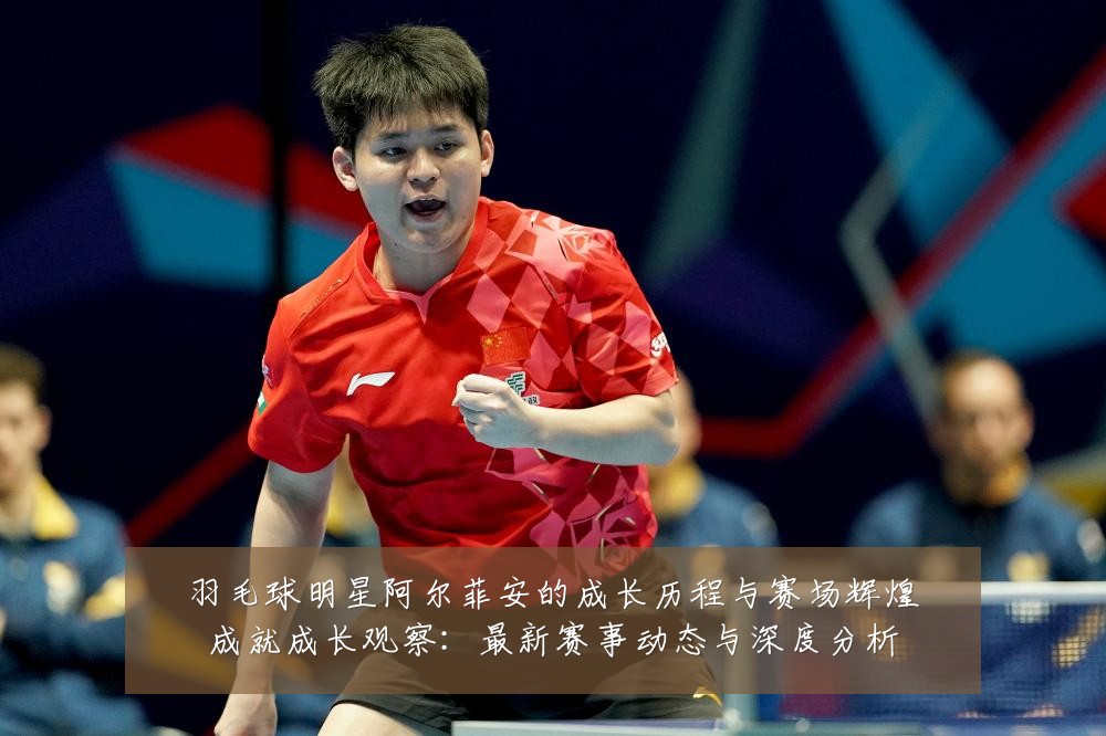 羽毛球明星阿尔菲安的成长历程与赛场辉煌成就成长观察：最新赛事动态与深度分析