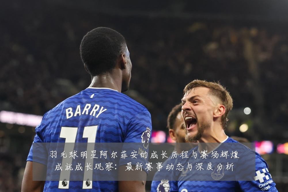 羽毛球明星阿尔菲安的成长历程与赛场辉煌成就成长观察：最新赛事动态与深度分析